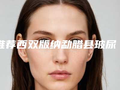 推荐西双版纳勐腊县玻尿酸填面颊整形费用需要贵不贵在线查询开放