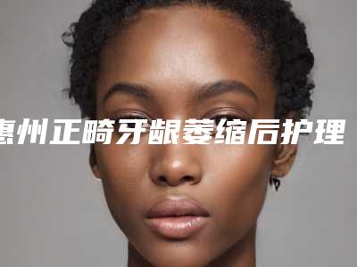 惠州正畸牙龈萎缩后护理有什么注意事项
