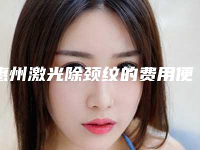 惠州激光除颈纹的费用便宜吗(惠州激光除颈纹整形的价格高吗)