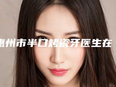 惠州市半口烤瓷牙医生在榜名单排行公开-惠州市半口烤瓷牙口腔医生