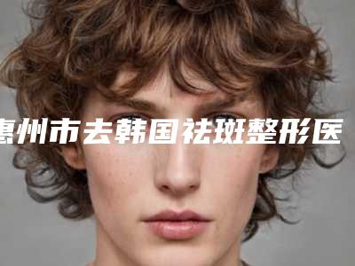 惠州市去韩国祛斑整形医院排名榜前十佳全新榜单推荐(保尔美医疗美容上榜理由逐一点评)