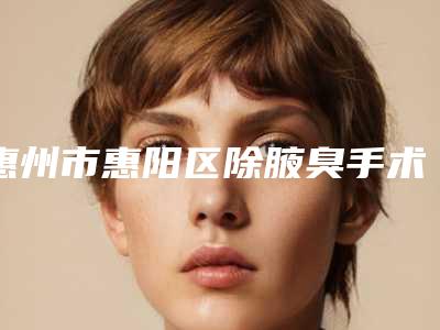 惠州市惠阳区除腋臭手术哪家整形医院效果好又便宜!2025年惠州市惠阳区除腋臭手术哪些是正规的整形医院