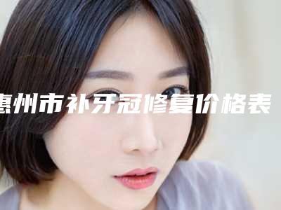 惠州市补牙冠修复价格表(费用)完整版新鲜出炉-惠州市补牙冠修复价格