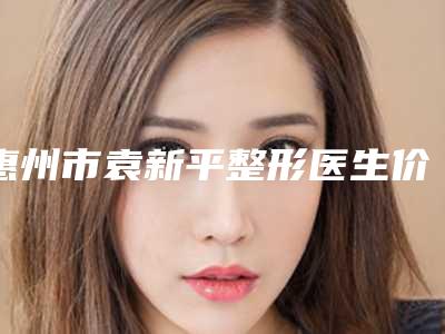 惠州市袁新平整形医生价格(价目)全新更新