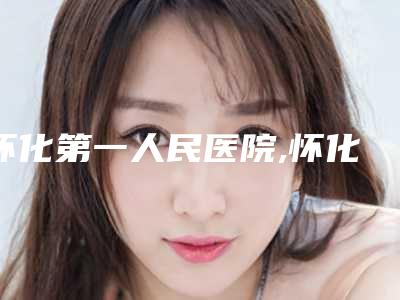 怀化第一人民医院,怀化星美医疗美容口碑技术对比出炉
