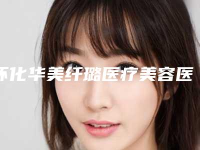 怀化华美纤璐医疗美容医院,怀化华美纤璐医疗美容门诊部实力PK口碑擅长点这里