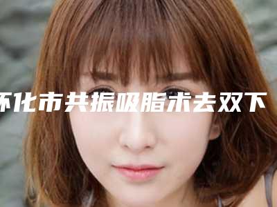 怀化市共振吸脂术去双下巴价格表展示-怀化市共振吸脂术去双下巴均价为17413元