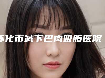 怀化市减下巴肉吸脂医院排名榜top10强快速盘点(怀化市减下巴肉吸脂整形医院)