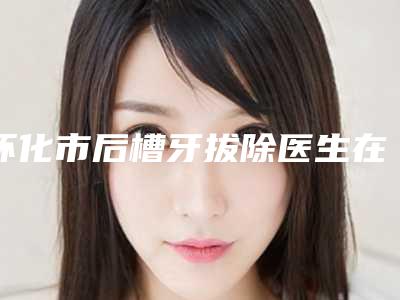 怀化市后槽牙拔除医生在榜名单口碑医美医生-怀化市崔起荣口腔医生