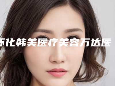 怀化韩美医疗美容万达医院,怀化鹤城美蒂珂医疗美容门诊部你更喜欢哪家呢