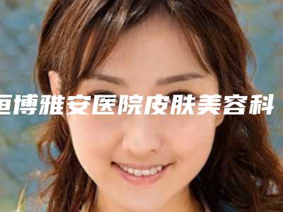 恒博雅安医院皮肤美容科,雅安新天使医疗美容口碑技术对比出炉