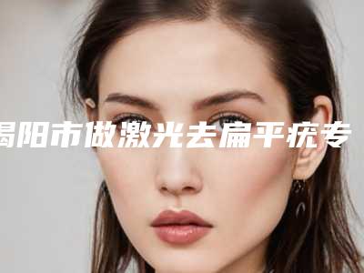 揭阳市做激光去扁平疣专业医院-揭阳市做激光去扁平疣医院排名榜前十佳排名详情