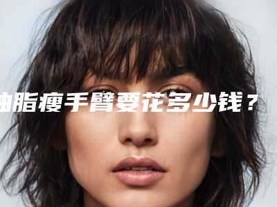 抽脂瘦手臂要花多少钱?专家医生+抽脂瘦手臂案例展示