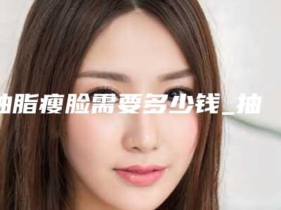 抽脂瘦脸需要多少钱_抽脂瘦脸大约多少钱
