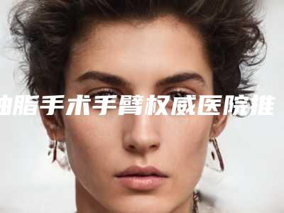 抽脂手术手臂权威医院推荐:抽脂手术手臂医院前30强口碑榜发布
