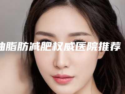 抽脂肪减肥权威医院推荐:抽脂肪减肥医院30强快速查看