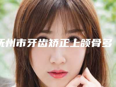 抚州市牙齿矫正上颌骨多少钱-2025年抚州市牙齿矫正上颌骨价格(收费标准)你想要的都在这里