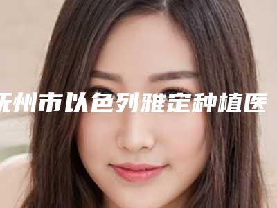 抚州市以色列雅定种植医生上榜清单前十位技术实力对比-抚州市以色列雅定种植口腔医生