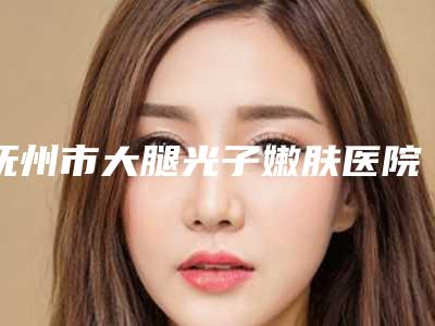 抚州市大腿光子嫩肤医院在榜清单十强官宣-抚州江医生医疗美容门诊