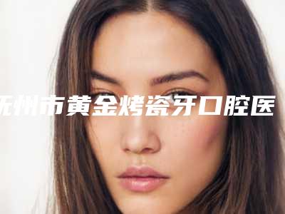 抚州市黄金烤瓷牙口腔医生在榜清单前十强口碑曝光-抚州市黄金烤瓷牙医生口碑评价好医生