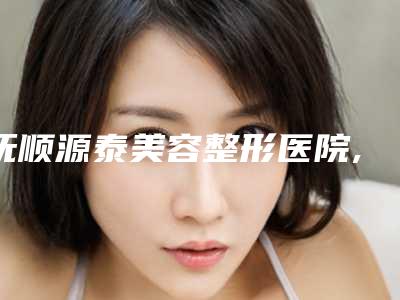 抚顺源泰美容整形医院,抚顺源泰医疗美容诊所口碑大PK