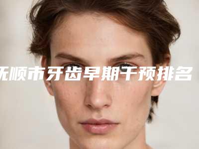 抚顺市牙齿早期干预排名榜合集发布-抚顺市牙齿早期干预口腔医生