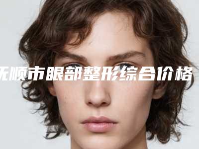 抚顺市眼部整形综合价格(价目)表2025反馈-抚顺市眼部整形综合价格一般是多少