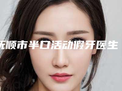 抚顺市半口活动假牙医生排名前十名权威医-抚顺市半口活动假牙口腔医生