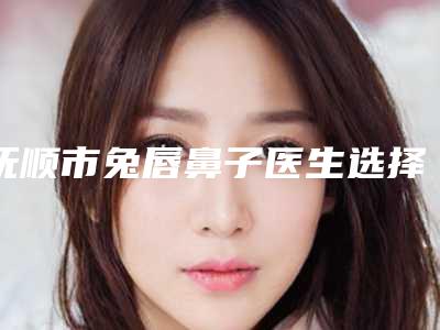 抚顺市兔唇鼻子医生选择哪位好-李万整形医生口碑技术杠杠