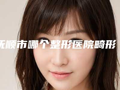 抚顺市哪个整形医院畸形的鼻子比较好(抚顺市中心医院皮肤科一览)