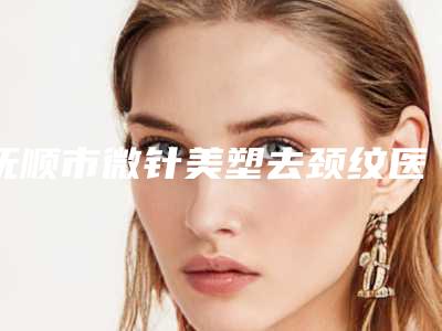 抚顺市微针美塑去颈纹医院上榜清单名单揭晓-抚顺市中医院高口碑受人追捧