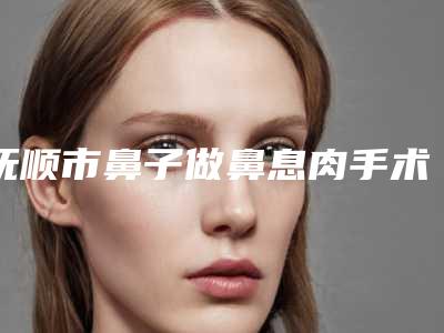 抚顺市鼻子做鼻息肉手术医院排名榜前十强呈现(抚顺市鼻子做鼻息肉手术整形医院)
