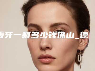 拔牙一颗多少钱佛山_德韩拔牙价格