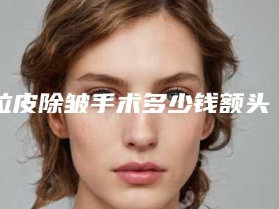 拉皮除皱手术多少钱额头除皱有哪些方法