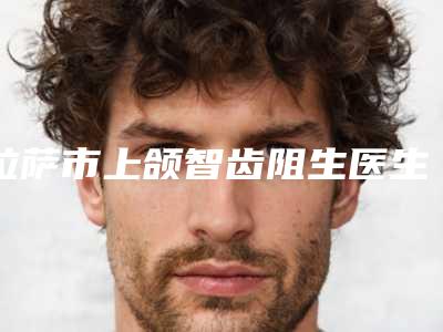 拉萨市上颌智齿阻生医生排名前十佳刚更新-拉萨市李杰口腔医生