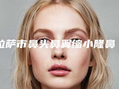 拉萨市鼻头鼻翼缩小隆鼻整形医院(拉萨医学美容诊所2025价格表清单透明)