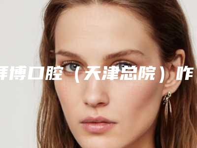 拜博口腔(天津总院)咋地-推荐雷涛医生,杨晓晨医生,张良医生