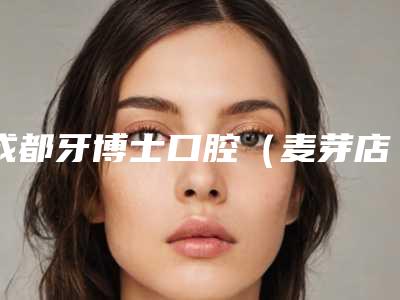 成都牙博士口腔（麦芽店）费用表明细2025官方新版巨献