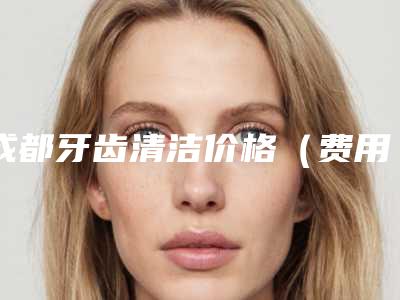 成都牙齿清洁价格(费用)免费一览,今天牙齿清洁价格为3441元-58960元
