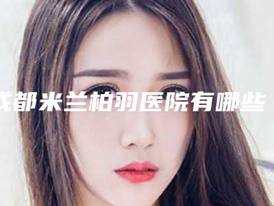 成都米兰柏羽医院有哪些医生?专家名单及口碑分享!