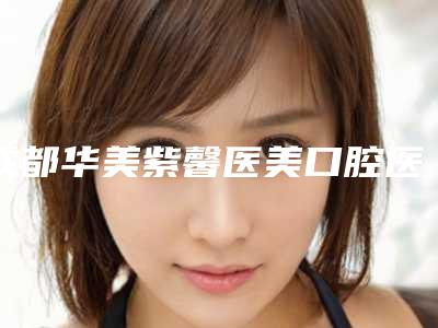成都华美紫馨医美口腔医院好不好-费用表明细项目详细一览