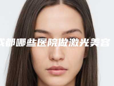 成都哪些医院做激光美容比较正规?(成都可以做激光祛斑的三甲医院)