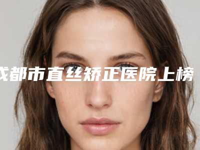 成都市直丝矫正医院上榜清单前十佳实力整合(成都市直丝矫正口腔医院治疗都实惠)