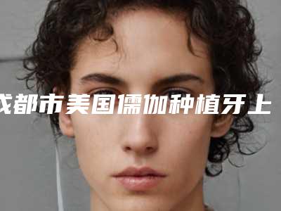 成都市美国儒伽种植牙上榜名单十强口碑好不好-成都市美国儒伽种植牙口腔医生