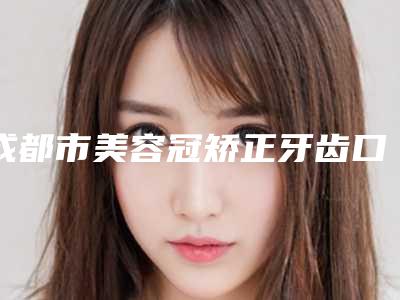 成都市美容冠矫正牙齿口腔医生排名前三前六已揭晓-成都市美容冠矫正牙齿口腔医生