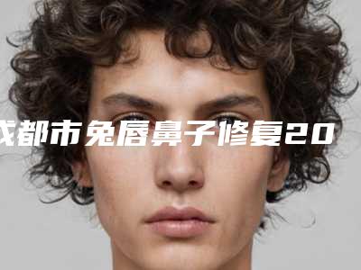 成都市兔唇鼻子修复2025价格表快来种草-成都市兔唇鼻子修复价格行情