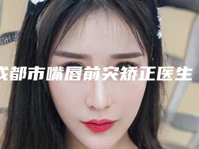 成都市嘴唇前突矫正医生哪个规模比较大-马云飞整形医生权威更靠谱