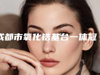 成都市氧化锆基台一体冠多少钱-成都市氧化锆基台一体冠医院排行榜榜单更新