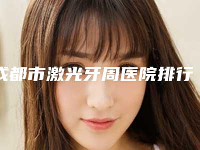 成都市激光牙周医院排行全新名单更新(青苗儿童口腔(成都高新门诊)技术满分价格便宜)
