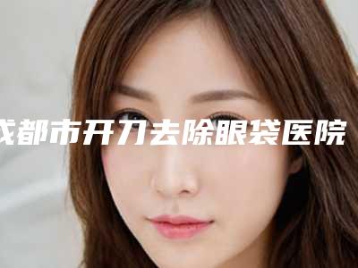 成都市开刀去除眼袋医院排行榜前十大全预测版(成都市开刀去除眼袋整形医院)